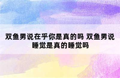 双鱼男说在乎你是真的吗 双鱼男说睡觉是真的睡觉吗